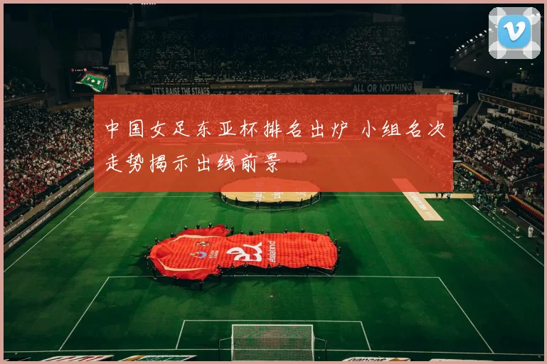 中国女足东亚杯排名出炉 小组名次走势揭示出线前景