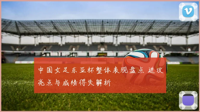 中国女足东亚杯整体表现盘点 进攻亮点与成绩得失解析
