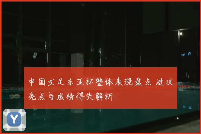 中国女足东亚杯整体表现盘点 进攻亮点与成绩得失解析